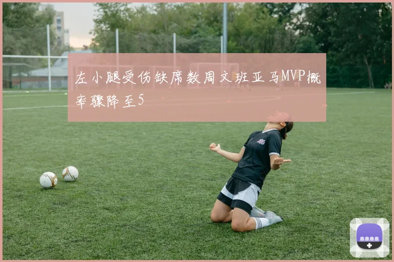 左小腿受伤缺席数周文班亚马MVP概率骤降至5