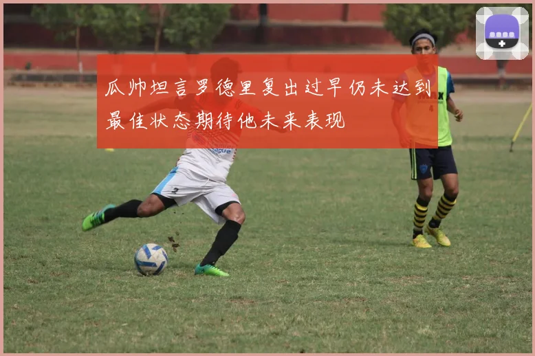 瓜帅坦言罗德里复出过早仍未达到最佳状态期待他未来表现
