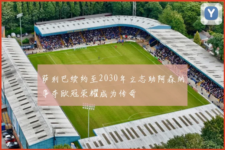 萨利巴续约至2030年立志助阿森纳争夺欧冠荣耀成为传奇