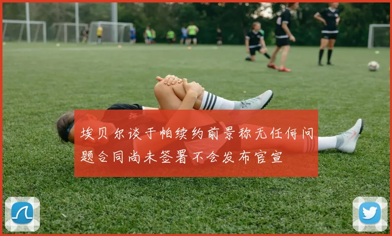 埃贝尔谈于帕续约前景称无任何问题合同尚未签署不会发布官宣
