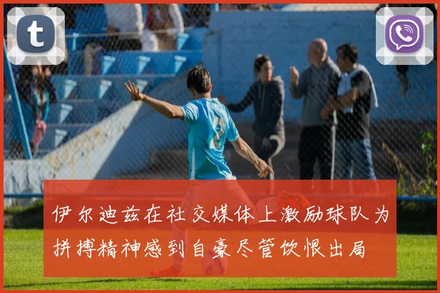 伊尔迪兹在社交媒体上激励球队为拼搏精神感到自豪尽管饮恨出局