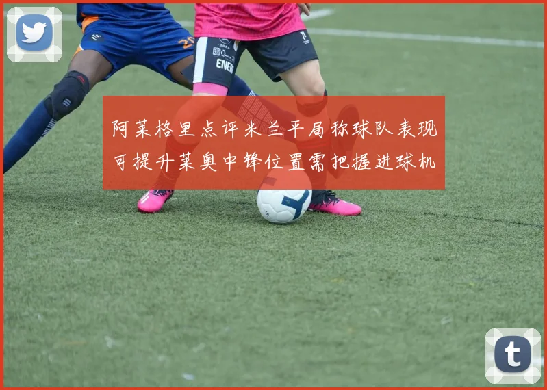阿莱格里点评米兰平局称球队表现可提升莱奥中锋位置需把握进球机会