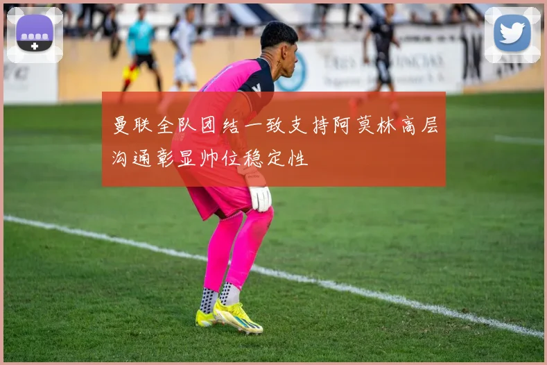 曼联全队团结一致支持阿莫林高层沟通彰显帅位稳定性