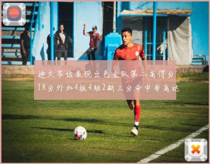 迪文岑佐表现出色全队第二高得分18分外加4板4助2断三分命中率高达44