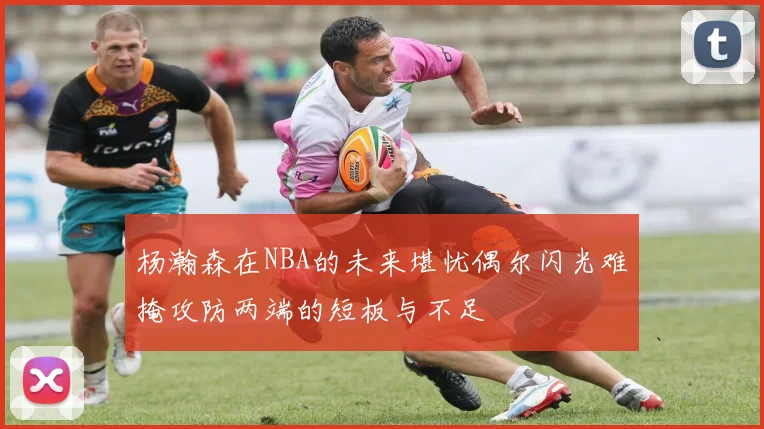 杨瀚森在NBA的未来堪忧偶尔闪光难掩攻防两端的短板与不足