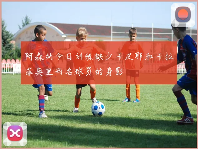阿森纳今日训练缺少卡皮耶和卡拉菲奥里两名球员的身影