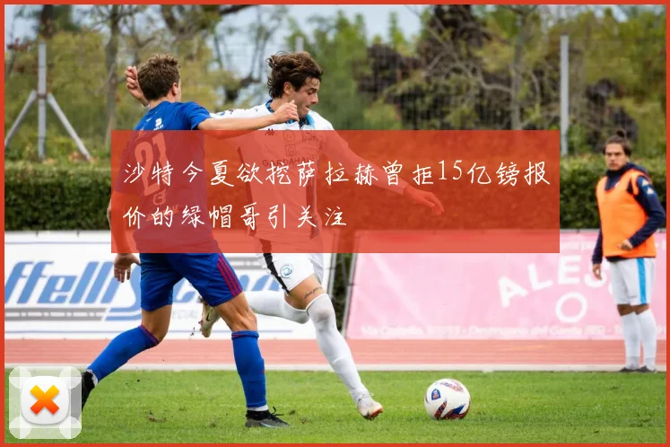 沙特今夏欲挖萨拉赫曾拒15亿镑报价的绿帽哥引关注