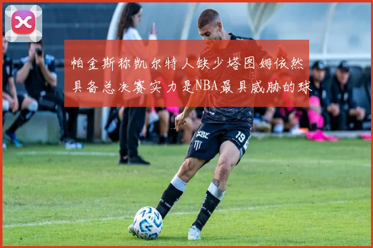 帕金斯称凯尔特人缺少塔图姆依然具备总决赛实力是NBA最具威胁的球队