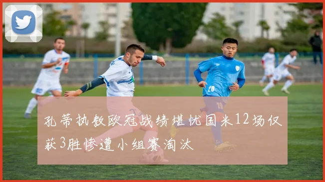 孔蒂执教欧冠战绩堪忧国米12场仅获3胜惨遭小组赛淘汰