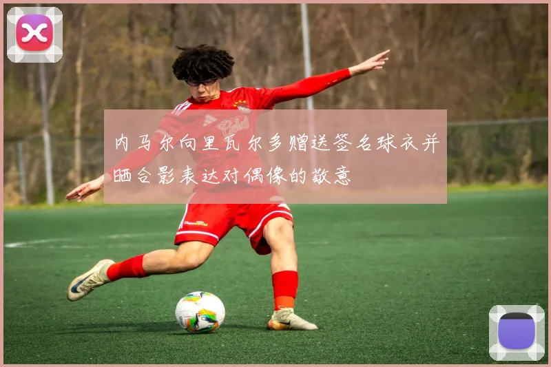 内马尔向里瓦尔多赠送签名球衣并晒合影表达对偶像的敬意