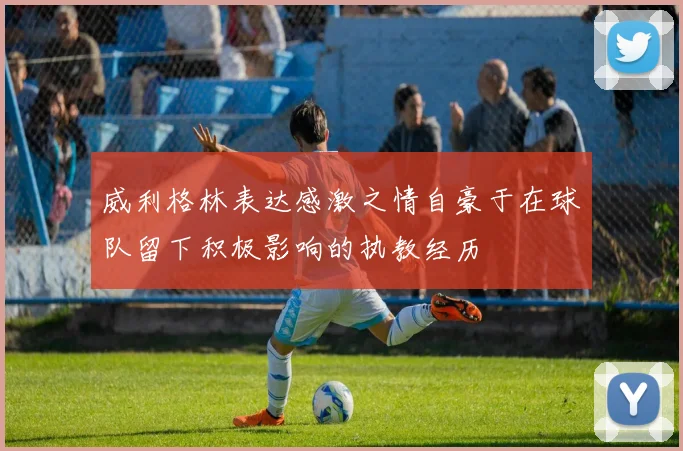威利格林表达感激之情自豪于在球队留下积极影响的执教经历
