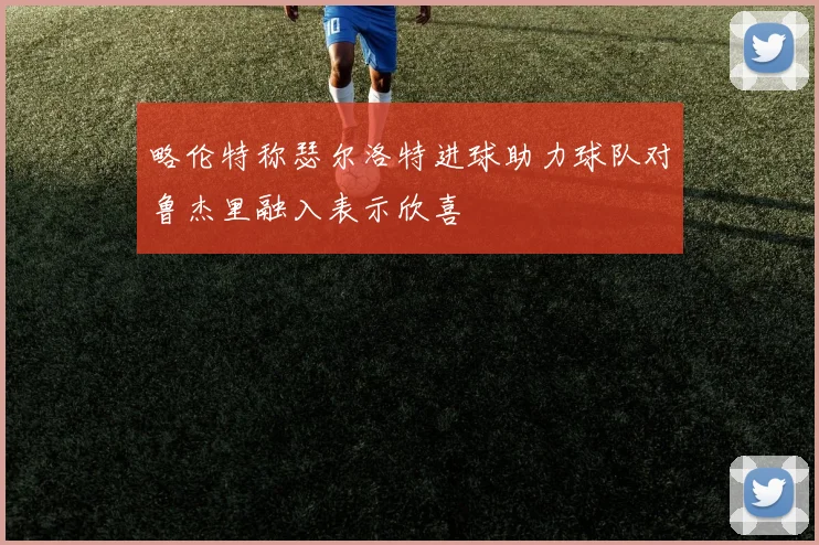 略伦特称瑟尔洛特进球助力球队对鲁杰里融入表示欣喜