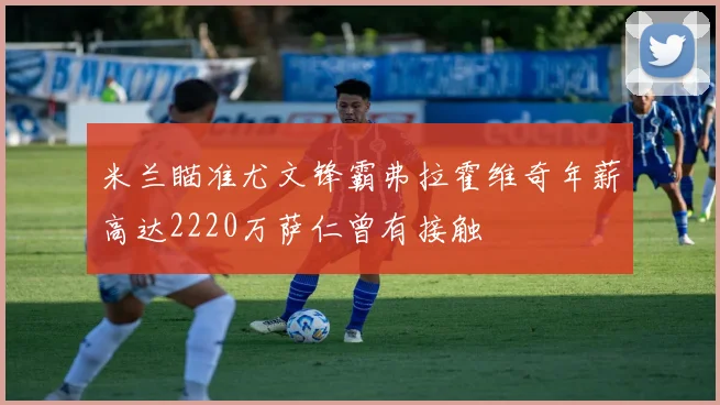 米兰瞄准尤文锋霸弗拉霍维奇年薪高达2220万萨仁曾有接触