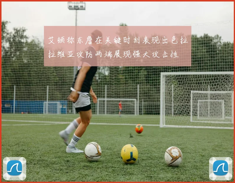 艾顿称东詹在关键时刻表现出色拉拉维亚攻防两端展现强大攻击性