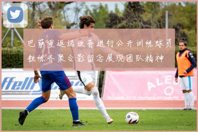 巴萨重返诺坎普进行公开训练球员教练齐聚合影留念展现团队精神