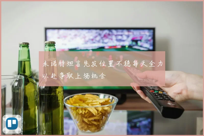 米诺特坦言先发位置不稳每天全力以赴争取上场机会