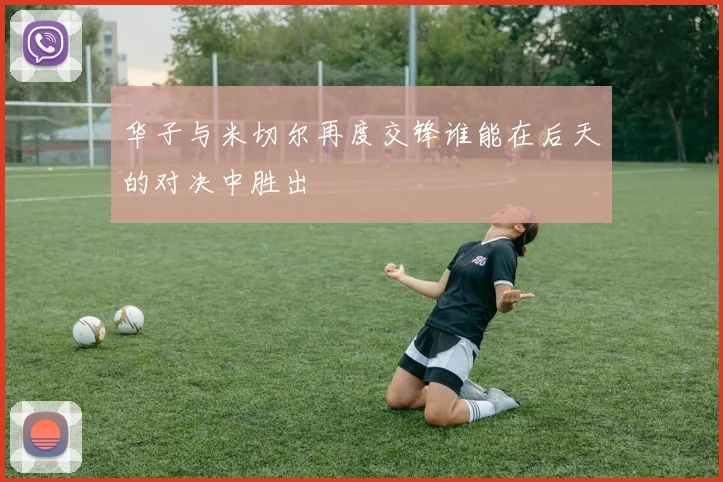 华子与米切尔再度交锋谁能在后天的对决中胜出