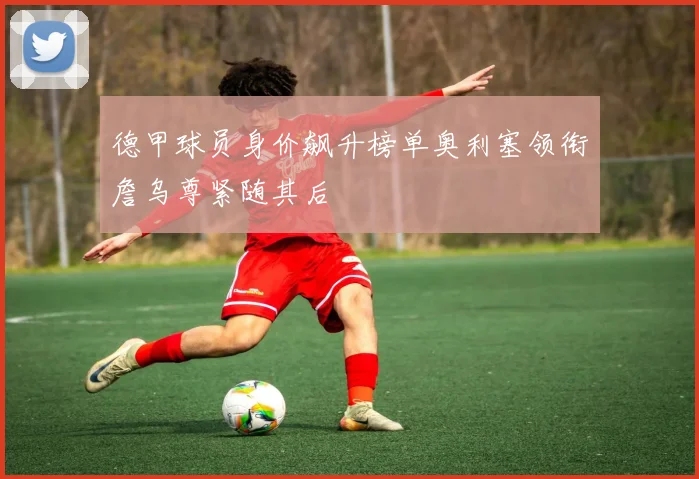 德甲球员身价飙升榜单奥利塞领衔詹乌尊紧随其后