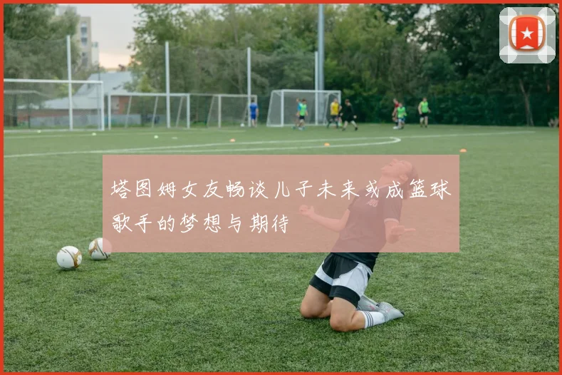 塔图姆女友畅谈儿子未来或成篮球歌手的梦想与期待