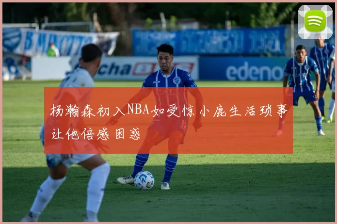 杨瀚森初入NBA如受惊小鹿生活琐事让他倍感困惑