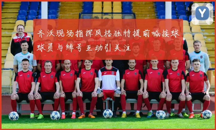 齐沃现场指挥风格独特提前喊接球球员与绰号互动引关注