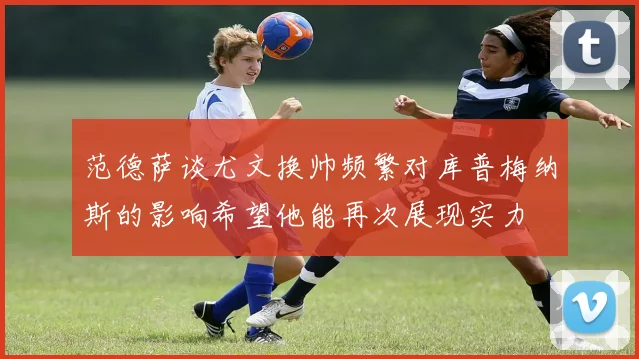范德萨谈尤文换帅频繁对库普梅纳斯的影响希望他能再次展现实力