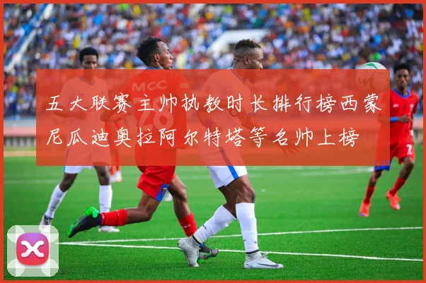 五大联赛主帅执教时长排行榜西蒙尼瓜迪奥拉阿尔特塔等名帅上榜