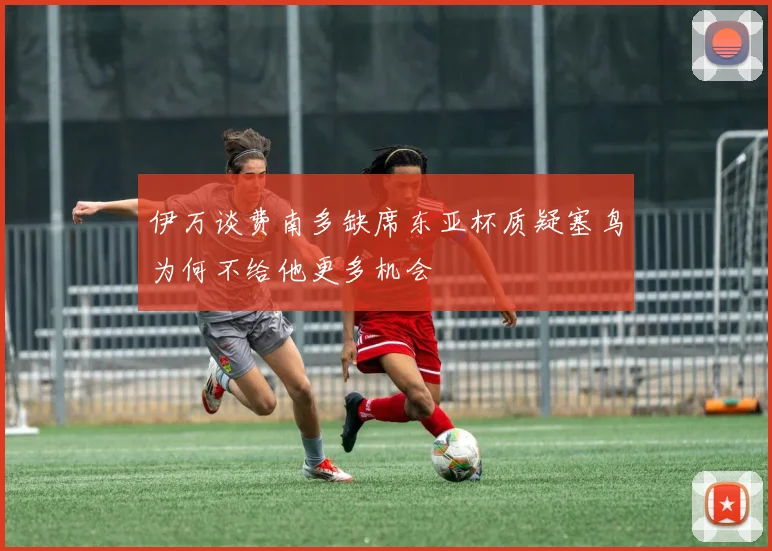 伊万谈费南多缺席东亚杯质疑塞鸟为何不给他更多机会