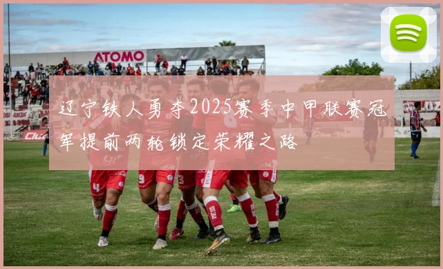 辽宁铁人勇夺2025赛季中甲联赛冠军提前两轮锁定荣耀之路