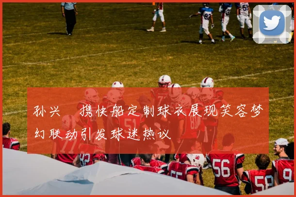 孙兴慜携快船定制球衣展现笑容梦幻联动引发球迷热议