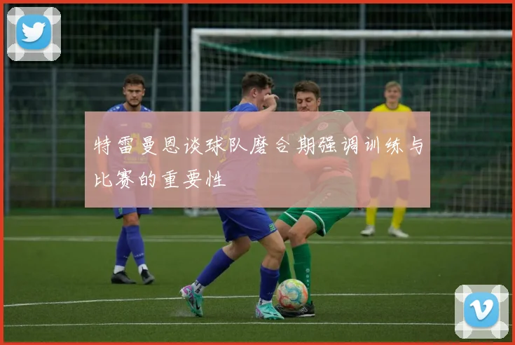 特雷曼恩谈球队磨合期强调训练与比赛的重要性