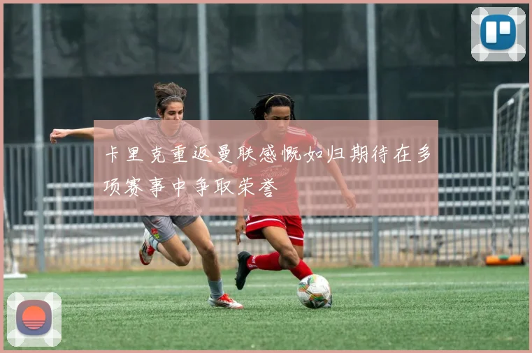 卡里克重返曼联感慨如归期待在多项赛事中争取荣誉
