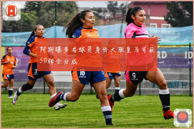 阿斯曝多名球员身价大涨皇马可获50转会分成