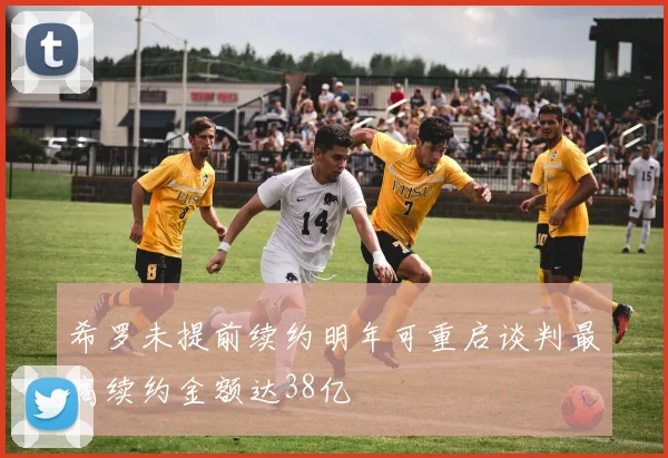 希罗未提前续约明年可重启谈判最高续约金额达38亿