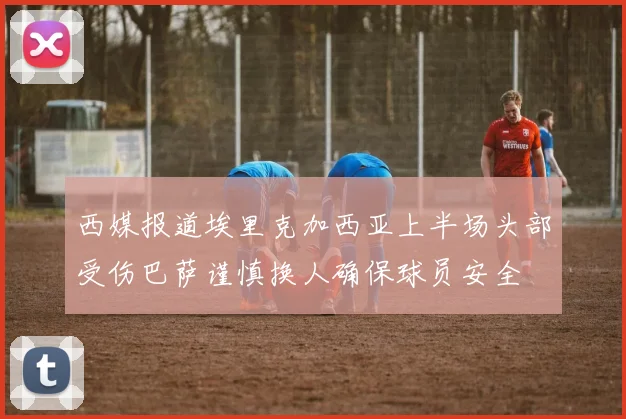 西媒报道埃里克加西亚上半场头部受伤巴萨谨慎换人确保球员安全
