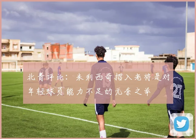 北青评论：米利西奇招入老将是对年轻球员能力不足的无奈之举