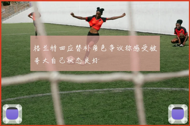 格兰特回应替补角色争议称感受被夸大自己状态良好