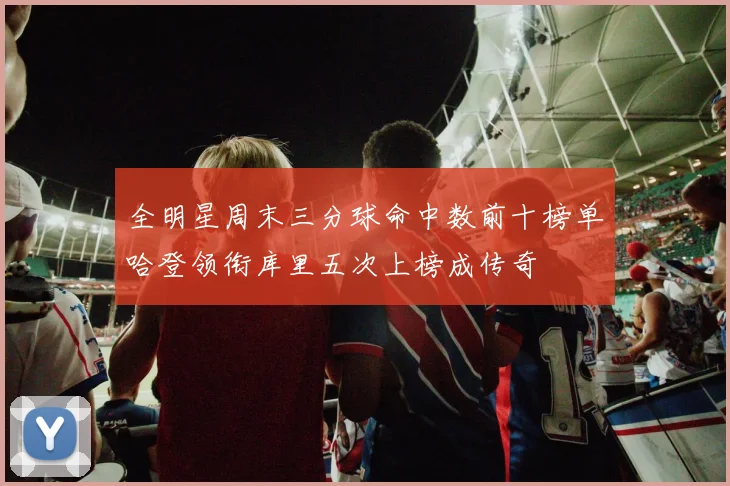 全明星周末三分球命中数前十榜单哈登领衔库里五次上榜成传奇