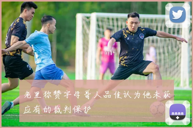 老里称赞字母哥人品佳认为他未获应有的裁判保护