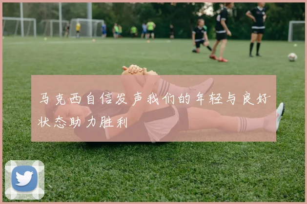 马克西自信发声我们的年轻与良好状态助力胜利