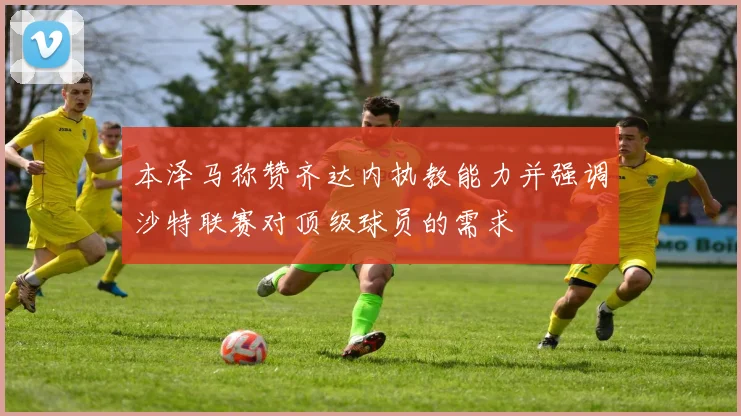 本泽马称赞齐达内执教能力并强调沙特联赛对顶级球员的需求